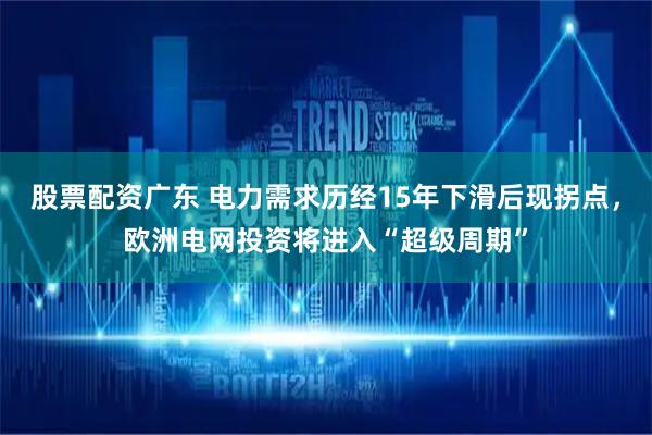 股票配资广东 电力需求历经15年下滑后现拐点，欧洲电网投资将进入“超级周期”