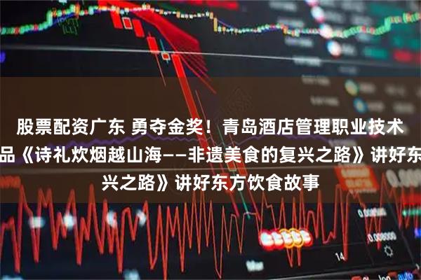 股票配资广东 勇夺金奖！青岛酒店管理职业技术学院参赛作品《诗礼炊烟越山海——非遗美食的复兴之路》讲好东方饮食故事