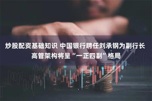 炒股配资基础知识 中国银行聘任刘承钢为副行长 高管架构将呈“一正四副”格局