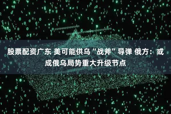 股票配资广东 美可能供乌“战斧”导弹 俄方：或成俄乌局势重大升级节点