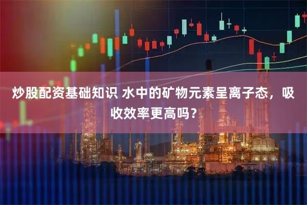 炒股配资基础知识 水中的矿物元素呈离子态，吸收效率更高吗？