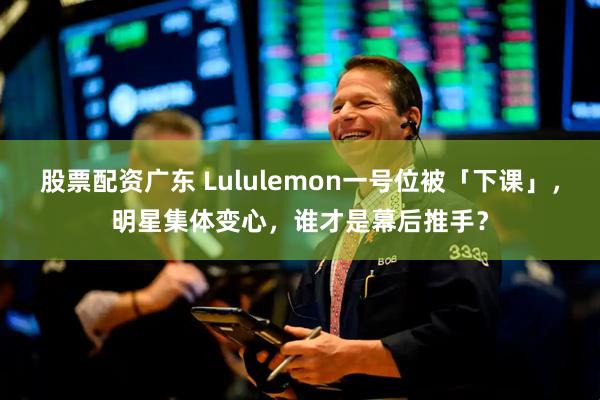 股票配资广东 Lululemon一号位被「下课」，明星集体变心，谁才是幕后推手？