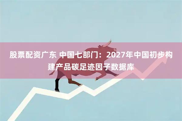 股票配资广东 中国七部门：2027年中国初步构建产品碳足迹因子数据库