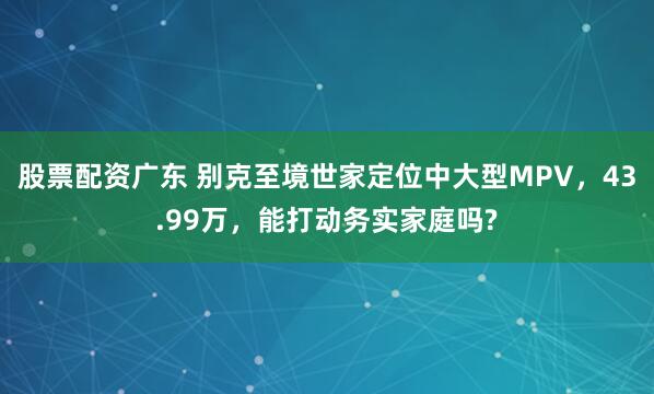 股票配资广东 别克至境世家定位中大型MPV，43.99万，能打动务实家庭吗?