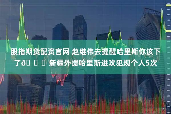 股指期货配资官网 赵继伟去提醒哈里斯你该下了😅新疆外援哈里斯进攻犯规个人5次