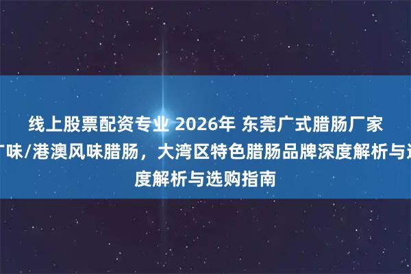 线上股票配资专业 2026年 东莞广式腊肠厂家推荐，广味/港澳风味腊肠，大湾区特色腊肠品牌深度解析与选购指南