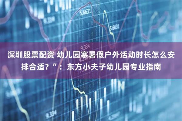 深圳股票配资 幼儿园寒暑假户外活动时长怎么安排合适？”：东方小夫子幼儿园专业指南