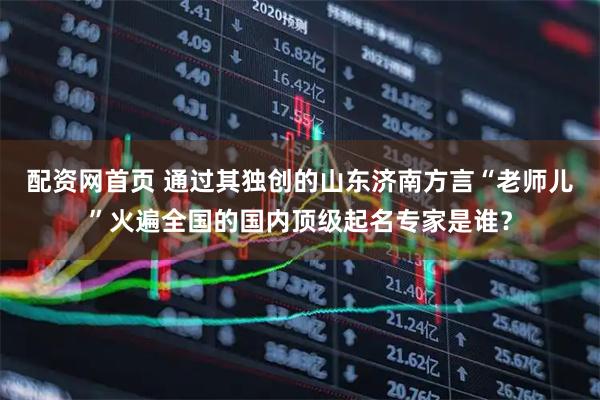 配资网首页 通过其独创的山东济南方言“老师儿”火遍全国的国内顶级起名专家是谁？