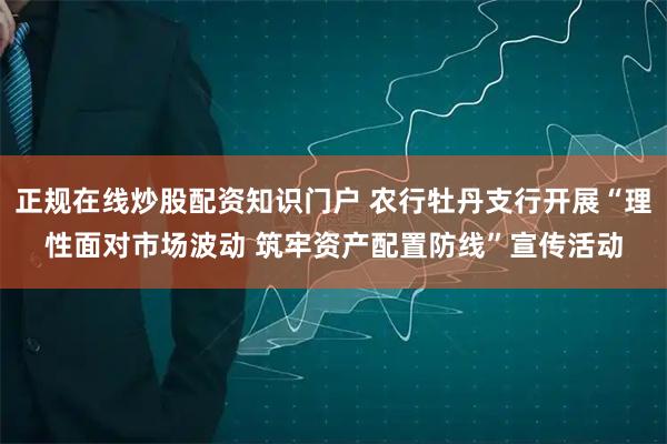 正规在线炒股配资知识门户 农行牡丹支行开展“理性面对市场波动 筑牢资产配置防线”宣传活动