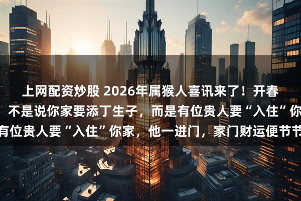 上网配资炒股 2026年属猴人喜讯来了！开春后家中要添“新成员”，不是说你家要添丁生子，而是有位贵人要“入住”你家，他一进门，家门财运便节节高涨