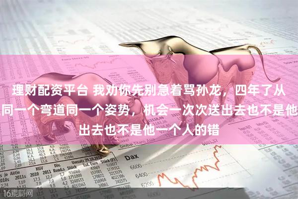 理财配资平台 我劝你先别急着骂孙龙，四年了从北京到米兰同一个弯道同一个姿势，机会一次次送出去也不是他一个人的错
