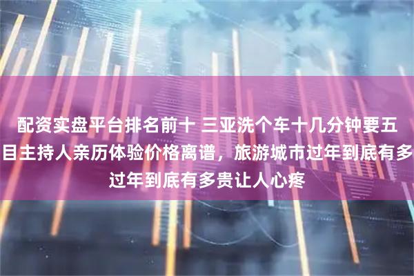 配资实盘平台排名前十 三亚洗个车十几分钟要五百块钱，节目主持人亲历体验价格离谱，旅游城市过年到底有多贵让人心疼