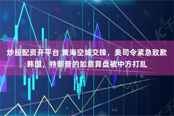 炒股配资开平台 黄海空域交锋，美司令紧急致歉韩国，特朗普的如意算盘被中方打乱
