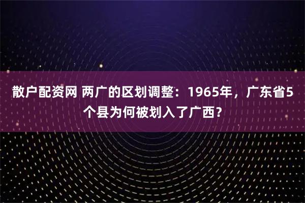 散户配资网 两广的区划调整：1965年，广东省5个县为何被划入了广西？