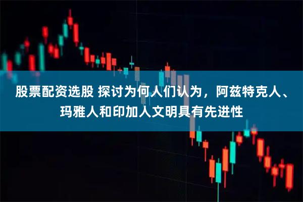 股票配资选股 探讨为何人们认为，阿兹特克人、玛雅人和印加人文明具有先进性