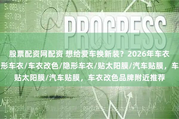 股票配资网配资 想给爱车换新装?2026年车衣改色门店推荐,贴隐形车衣/车衣改色/隐形车衣/贴太阳膜/汽车贴膜,车衣改色品牌附近推荐