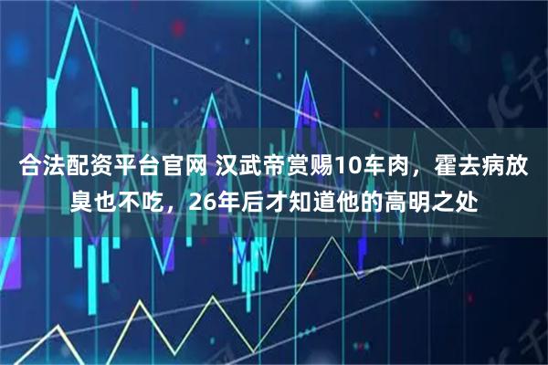 合法配资平台官网 汉武帝赏赐10车肉,霍去病放臭也不吃,26年后才知道他的高明之处