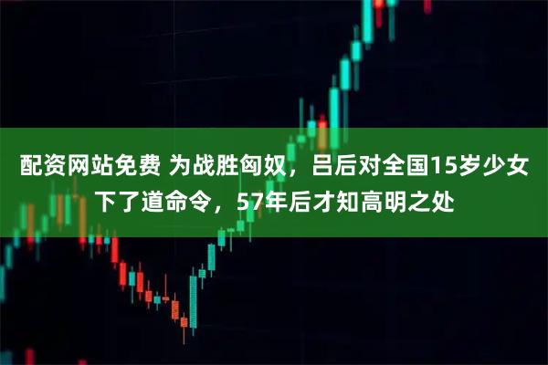 配资网站免费 为战胜匈奴，吕后对全国15岁少女下了道命令，57年后才知高明之处