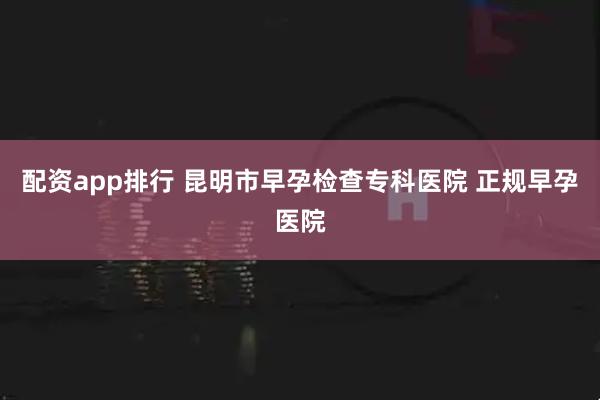 配资app排行 昆明市早孕检查专科医院 正规早孕医院