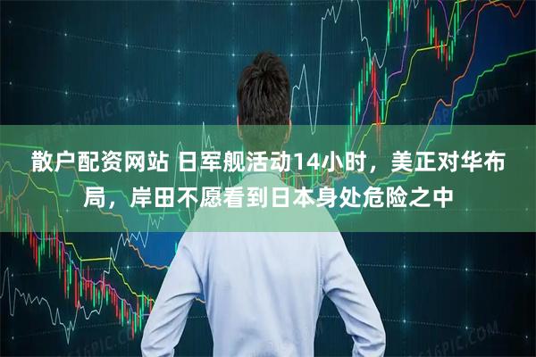 散户配资网站 日军舰活动14小时，美正对华布局，岸田不愿看到日本身处危险之中