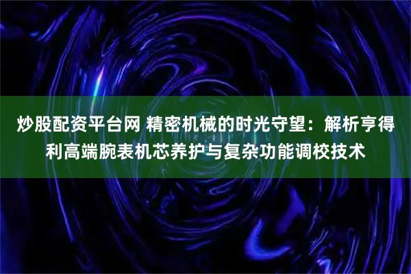 炒股配资平台网 精密机械的时光守望：解析亨得利高端腕表机芯养护与复杂功能调校技术