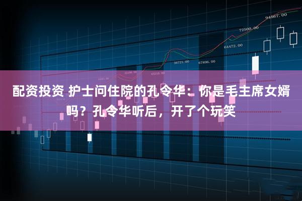 配资投资 护士问住院的孔令华：你是毛主席女婿吗？孔令华听后，开了个玩笑