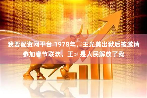 我要配资网平台 1978年，王光美出狱后被邀请参加春节联欢，王：是人民解放了我