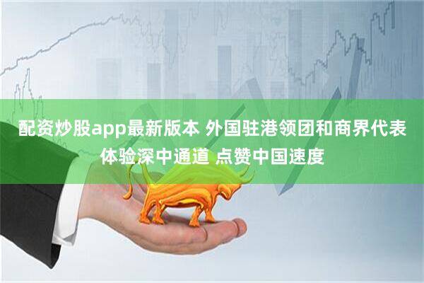 配资炒股app最新版本 外国驻港领团和商界代表体验深中通道 点赞中国速度