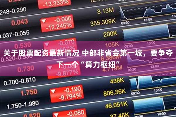 关于股票配资最新情况 中部非省会第一城，要争夺下一个“算力枢纽”