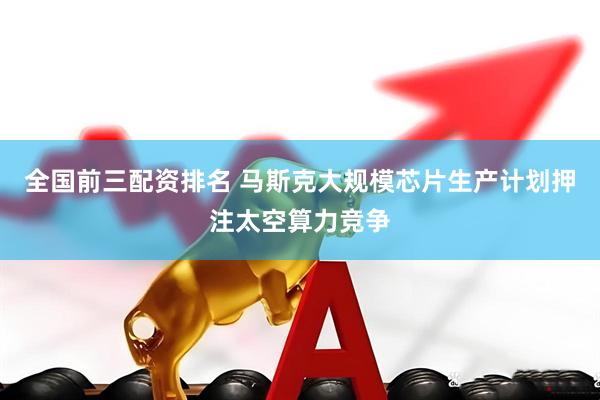 全国前三配资排名 马斯克大规模芯片生产计划押注太空算力竞争