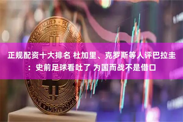 正规配资十大排名 杜加里、克罗斯等人评巴拉圭:史前足球看吐了 为国而战不是借口