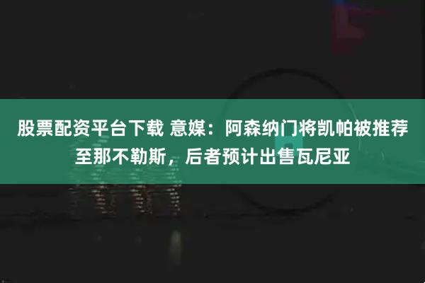 股票配资平台下载 意媒：阿森纳门将凯帕被推荐至那不勒斯，后者预计出售瓦尼亚
