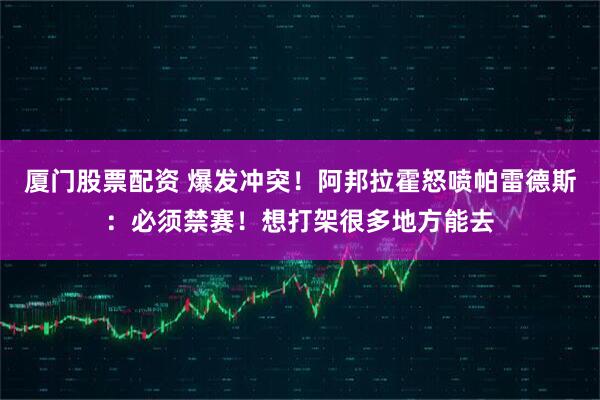厦门股票配资 爆发冲突!阿邦拉霍怒喷帕雷德斯:必须禁赛!想打架很多地方能去