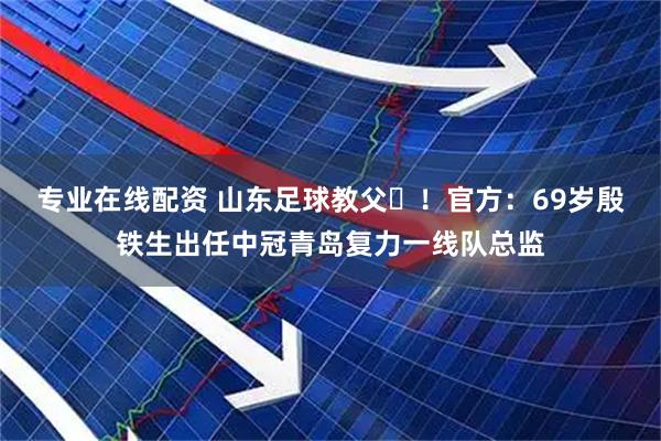 专业在线配资 山东足球教父‌！官方：69岁殷铁生出任中冠青岛复力一线队总监